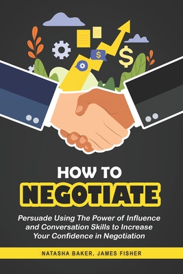How To Negotiate: Persuade Using The Power of Influence and Conversation Skills to Increase Your Confidence in Negotiation - Fisher, James, and Baker, Natasha