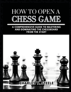 How To Open A Chess Game: A Comprehensive Guide to Mastering and Dominating the Chessboard from the Start