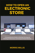 How to Open an Electronic Store: A Comprehensive Guide to Starting, Running and Growing an Electronics and Computer Retail Business