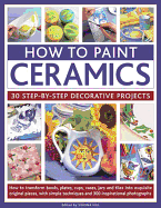 How to Paint Ceramics: 30 Step-By-Step Decorative Projects: How to Transform Bowls, Plates, Cups, Vases, Jars and Tiles Into Exquisite Original Pieces, with Simple Techniques and 300 Inspirational Photographs