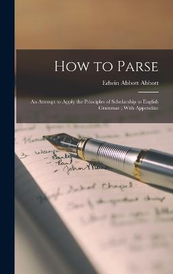 How to Parse: An Attempt to Apply the Principles of Scholarship to English Grammar; With Appendixe - Abbott, Edwin Abbott