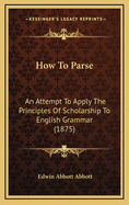 How to Parse: An Attempt to Apply the Principles of Scholarship to English Grammar; With Appendixe