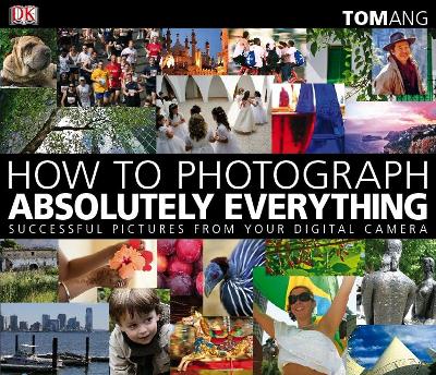 How to Photograph Absolutely Everything: Successful Pictures from your Digital Camera - Ang, Tom
