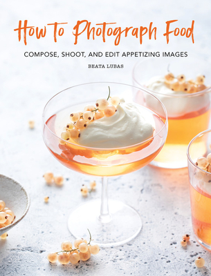 How to Photograph Food: Compose, Shoot, and Edit Appetizing Images - Lubas, Beata