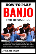 How to Play Banjo for Beginners: Unlock The Secrets Of Banjo Playing, Master The Fundamentals, Finger Picking Techniques, And Build A Solid Foundation For Musical Proficiency From Scratch