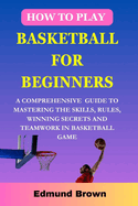 How to play basketball for beginners: A Comprehensive Guide To Mastering The Skills, Rules, winning secrets and Teamwork in basketball game. Includes Fitness Exercise, Nutritional Needs, and more...