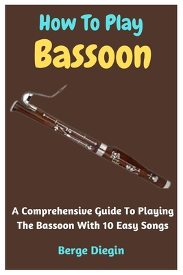 How To Play Bassoon: A Comprehensive Guide To Playing The Bassoon With 10 Easy Songs - Diegin, Berge