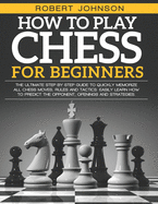 How To Play Chess For Beginners: The Ultimate Step-by-Step Guide to Quickly Memorize all Chess Moves, Rules and Tactics. Easily Learn how to predict the opponent, Openings and Strategies