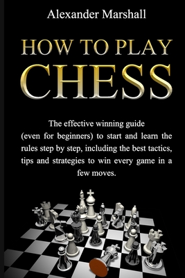 How To Play Chess: The Effective Winning Guide (Even For Beginners) To Start And Learn The Rules Step-By-Step, Including The Best Tactics, Tips And Strategies To Win Every Game In A Few Moves - Marshall, Alexander
