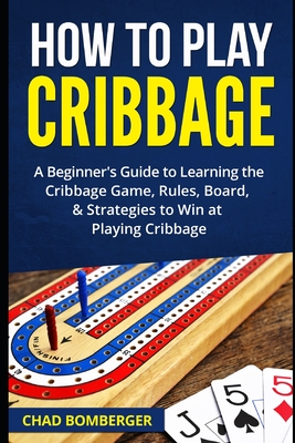 How to Play Cribbage: A Beginner's Guide to Learning the Cribbage Game, Rules, Board, & Strategies to Win at Playing Cribbage - Bomberger, Chad