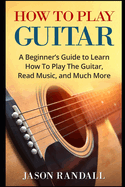 How To Play Guitar: A Beginner's Guide to Learn How To Play The Guitar, Read Music, and Much More