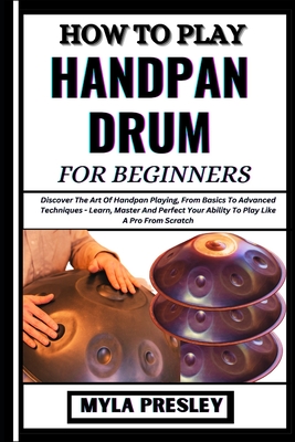 How to Play Handpan Drum for Beginners: Discover The Art Of Handpan Playing, From Basics To Advanced Techniques - Learn, Master And Perfect Your Ability To Play Like A Pro From Scratch - Presley, Myla