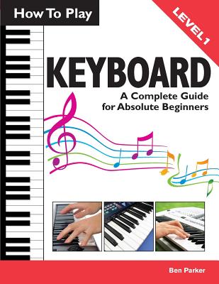 How to Play Keyboard: A Complete Guide for Absolute Beginners - Parker, Ben