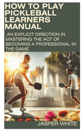 How to Play Pickleball: LEARNERS MANUAL: An explicit direction in mastering the act of becoming a professional in the game