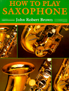 How to Play Saxophone: Everything You Need to Know to Play the Saxophone - Brown, John Robert, and Berenstain, Stan