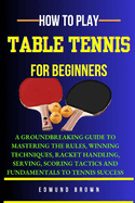 How to Play Table Tennis for Beginners: A groundbreaking guide to mastering the rules, winning techniques, racket handling, serving/scoring tactics and fundamentals to tennis success.