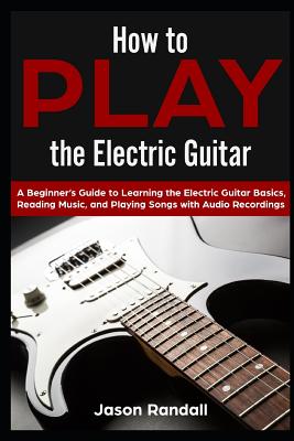 How to Play the Electric Guitar: A Beginner's Guide to Learning the Electric Guitar Basics, Reading Music, and Playing Songs with Audio Recordings - Randall, Jason