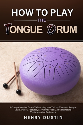 How to Play the Tongue Drum: A Comprehensive Guide To Learning how To The Play Steel Tongue Drum. Basics, Features, Easy Instructions, And Mastering Techniques for Beginners - Dustin, Henry