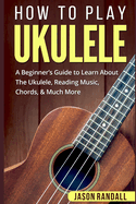 How To Play Ukulele: A Beginner's Guide to Learn About The Ukulele, Reading Music, Chords, & Much More