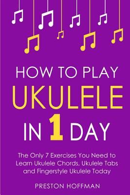 How to Play Ukulele: In 1 Day - The Only 7 Exercises You Need to Learn Ukulele Chords, Ukulele Tabs and Fingerstyle Ukulele Today - Hoffman, Preston