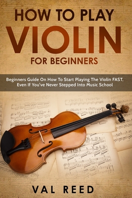 How to Play Violin For Beginners: Beginners Guide on How to Start Playing the Violin Fast, Even If You've Never Stepped into Music School - Reed, Val