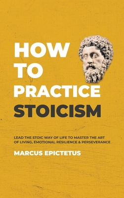 How to Practice Stoicism: Lead the Stoic way of Life to Master the Art of Living, Emotional Resilience & Perseverance - Make your everyday Modern life Calm, Confident & Positive - Epictetus, Marcus