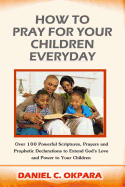How to Pray for Your Children Everyday: Over 100 Powerful Scriptures, Prayers and Prophetic Declarations for Your Children's Salvation, Health, Education, Career, Relationship, Protection, Etc