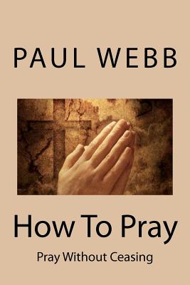 How To Pray: Pray without Ceasing - Webb, Paul