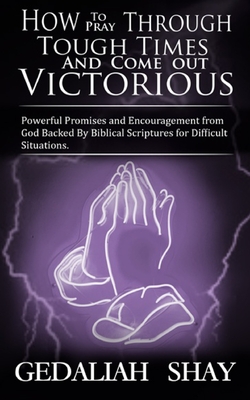 How to Pray Through Tough Times and Come Out Victorious: Powerful Promises and Encouragement from God Backed by Biblical Scriptures for Difficult Situations. - Shay, Gedaliah