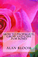 How to Propagate, Grow and Care for Roses: Old Fashioned Know-How for Modern Day Growers