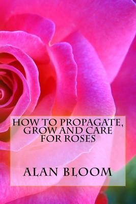 How to Propagate, Grow and Care For Roses: Old Fashioned Know-How for Modern Day Growers - Bloom, Alan