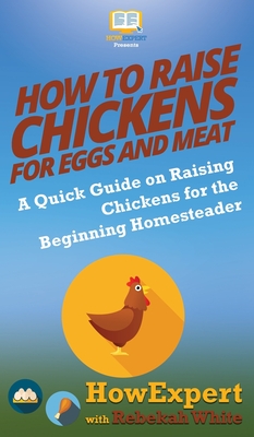 How to Raise Chickens for Eggs and Meat: A Quick Guide on Raising Chickens for the Beginning Homesteader - Howexpert, and White, Rebekah