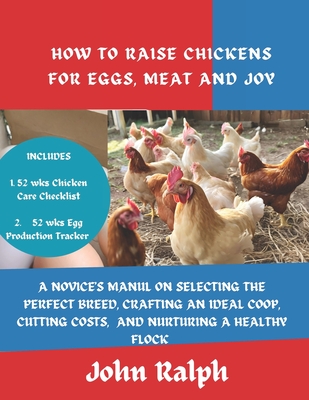 How to Raise Chickens for Eggs, Meat and Joy: A Novice's Manual on Selecting the Perfect Breed, Crafting an Ideal Coop, Cutting Costs, and Nurturing a Healthy Flock - Ralph, John