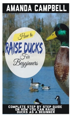 How to Raise Ducks for Beginners: The Complete Step by Step Guide On How You Can Raise Ducks as A Beginner - Campbell, Amanda