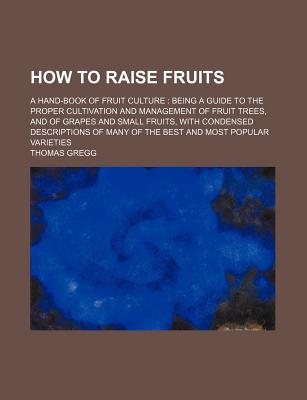 How to Raise Fruits / A Hand-Book of Fruit Culture: Being a Guide to the Proper Cultivation and Management of Fruit Trees, and of Grapes and Small Fruits, with Condensed Descriptions of Many of the Best and Most Popular Varieties - Gregg, Thomas