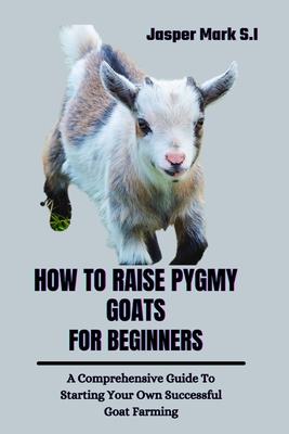 How to Raise Pygmy Goats for Beginners: A Comprehensive Guide To Starting Your Own Successful Goat Farming - Mark S I, Jasper