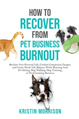 How to Recover from Pet Business Burnout: Reclaim Your Personal Life, Combat Compassion Fatigue, and Create Work/Life Balance While Running Your Pet Sitting, Dog Walking, Dog Training, or Pet Grooming Business - Morrison, Kristin