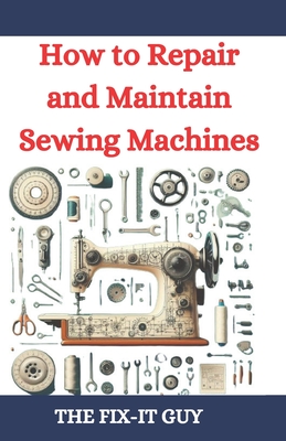 How to Repair and Maintain Sewing Machines: Troubleshooting, Fixing, and Servicing All Types of Sewing Machines for Beginners and Professionals - Guy, The Fix-It