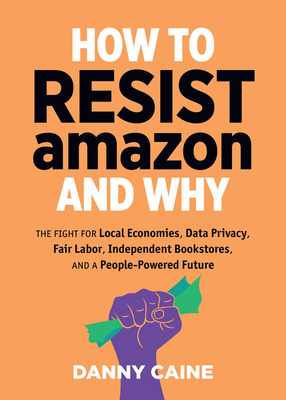 How to Resist Amazon and Why: The Fight for Local Economics, Data Privacy, Fair Labor, Independent Bookstores, and a People-Powered Future! - Caine, Danny