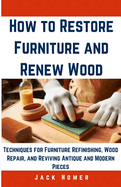 How to Restore Furniture and Renew Wood: Techniques for Furniture Refinishing, Wood Repair, and Reviving Antique and Modern Pieces