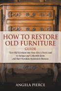 How to Restore Old Furniture Guide: Turn Old Furniture Into New, Give a Fresh Look to Antique and Collectible Items and Start Furniture Restoration Business