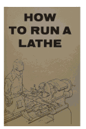 How to Run a Lathe: For the Beginner: How to Erect, Care for and Operate a Screw Cutting Engine Lathe