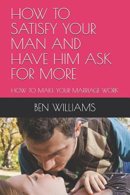How to Satisfy Your Man and Have Him Ask for More: How to Make Your Marriage Work - Williams, Ben