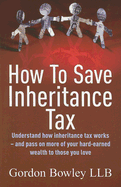 How to Save Inheritance Tax: Understand How Inheritance Tax Works - And Pass on More of Your Hard-Earned Wealth to Those You Love - Bowley, Gordon