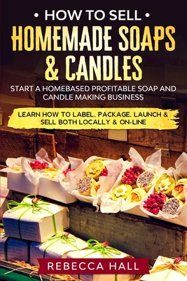 How to Sell Homemade Soaps and Candles: Start a Homebased Profitable Soap and Candle Making Business- Learn how to Label, Package, Launch & Sell both on and Off-line - Hall, Rebecca