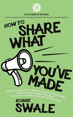 How to Share What You've Made: Practical inspiration to help you stop making excuses, beat your fears and get your book, business or creative project out into the world - Swale, Robbie