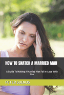 How to Snatch a Married Man: A Guide To Making A Married Man Fall In-Love With You