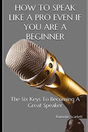 How to Speak Like a Pro Even If You Are a Beginner: The Six Keys To Becoming A Great Speaker