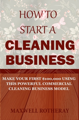 How to Start a Cleaning Business: Make Your First $100,000 Using This Powerful Commercial Cleaning Business Model - Rotheray, Maxwell