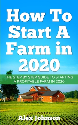 How To Start A Farm In 2020: The Step by Step Guide To Starting A Profitable Farm In 2020 Author: Alex Johnson - Johnson, Alex